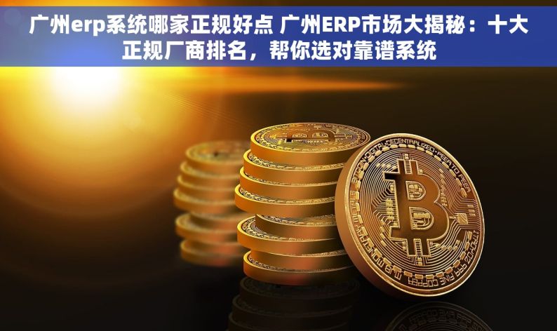 广州erp系统哪家正规好点 广州ERP市场大揭秘：十大正规厂商排名，帮你选对靠谱系统