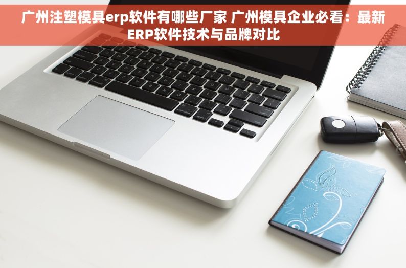 广州注塑模具erp软件有哪些厂家 广州模具企业必看：最新ERP软件技术与品牌对比