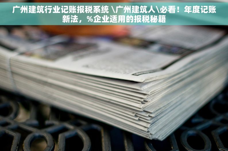 广州建筑行业记账报税系统 \广州建筑人\必看！年度记账新法，%企业适用的报税秘籍