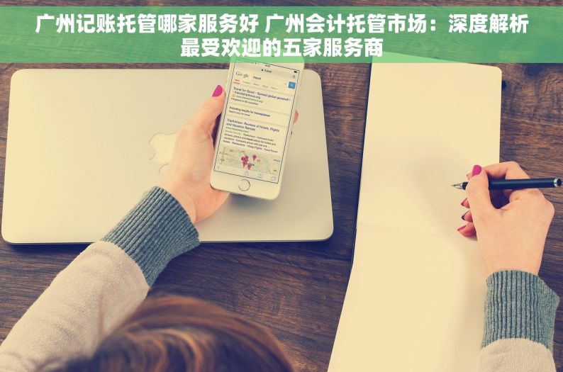 广州记账托管哪家服务好 广州会计托管市场：深度解析最受欢迎的五家服务商