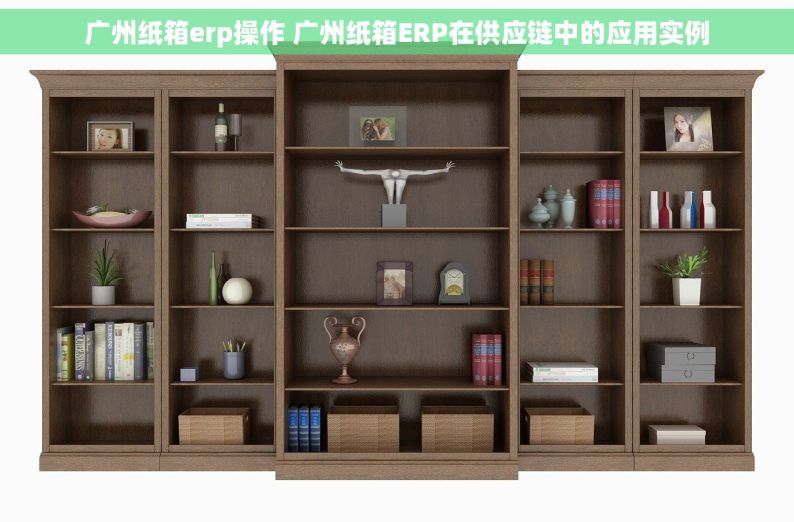 广州纸箱erp操作 广州纸箱ERP在供应链中的应用实例