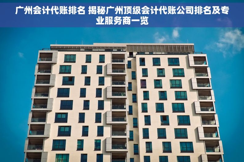 广州会计代账排名 揭秘广州顶级会计代账公司排名及专业服务商一览