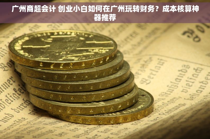 广州商超会计 创业小白如何在广州玩转财务？成本核算神器推荐