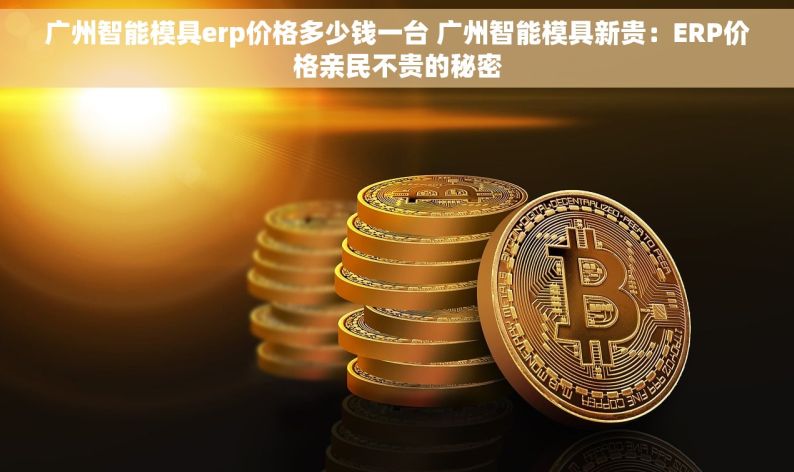 广州智能模具erp价格多少钱一台 广州智能模具新贵：ERP价格亲民不贵的秘密