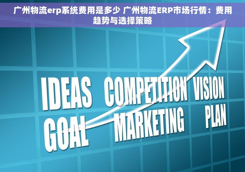 广州物流erp系统费用是多少 广州物流ERP市场行情：费用趋势与选择策略