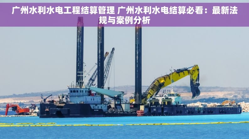 广州水利水电工程结算管理 广州水利水电结算必看：最新法规与案例分析