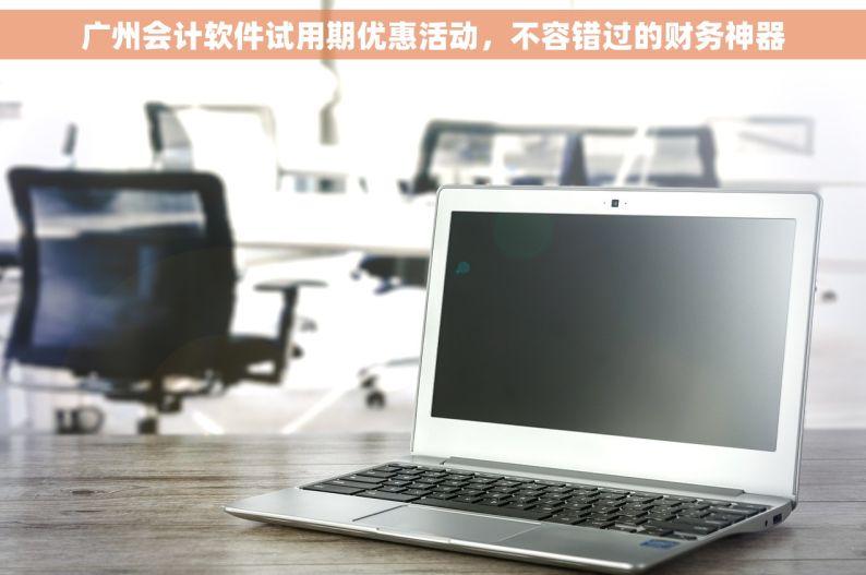 广州会计软件试用期优惠活动，不容错过的财务神器
