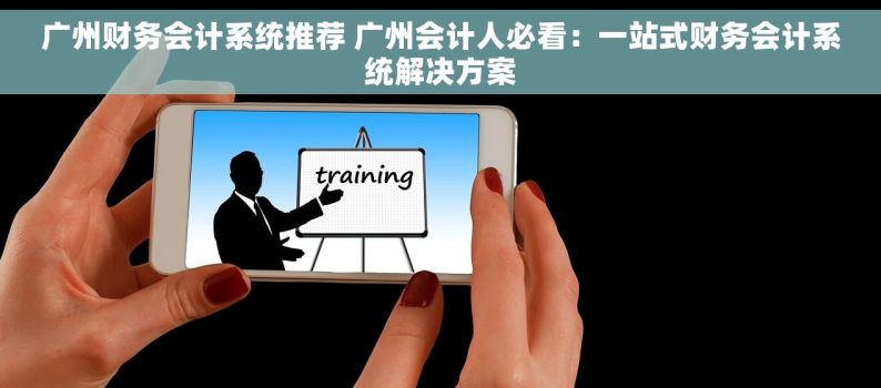 广州财务会计系统推荐 广州会计人必看：一站式财务会计系统解决方案