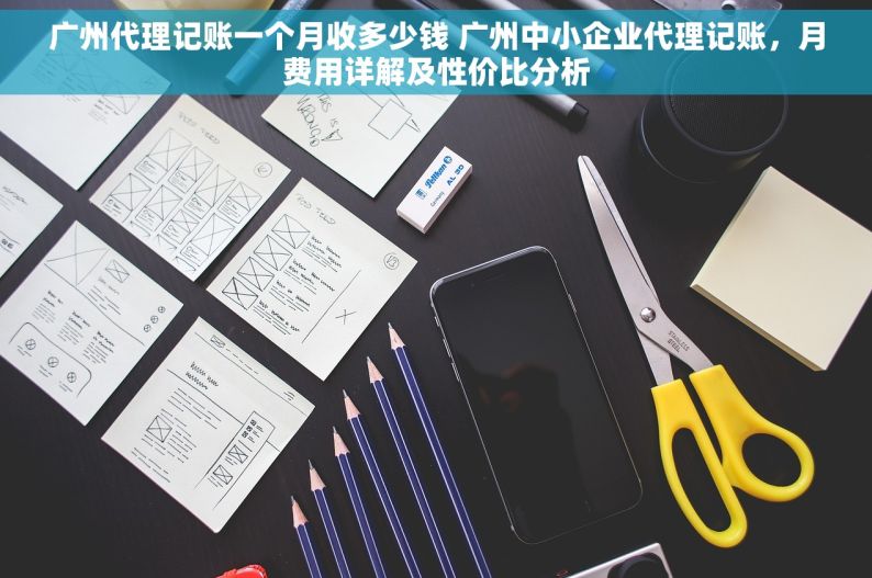 广州代理记账一个月收多少钱 广州中小企业代理记账，月费用详解及性价比分析