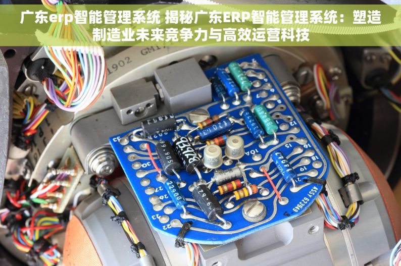 广东erp智能管理系统 揭秘广东ERP智能管理系统：塑造制造业未来竞争力与高效运营科技