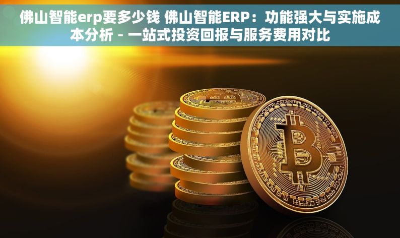 佛山智能erp要多少钱 佛山智能ERP：功能强大与实施成本分析 - 一站式投资回报与服务费用对比