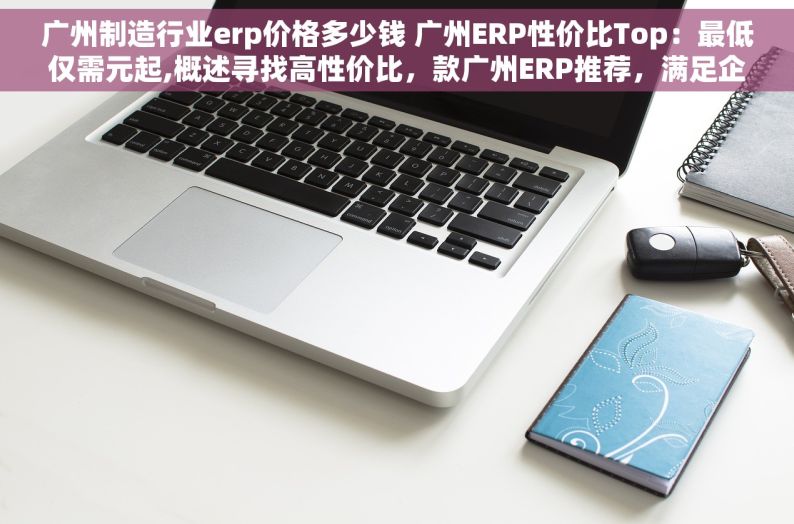 广州制造行业erp价格多少钱 广州ERP性价比Top：最低仅需元起,概述寻找高性价比，款广州ERP推荐，满足企业需求。,