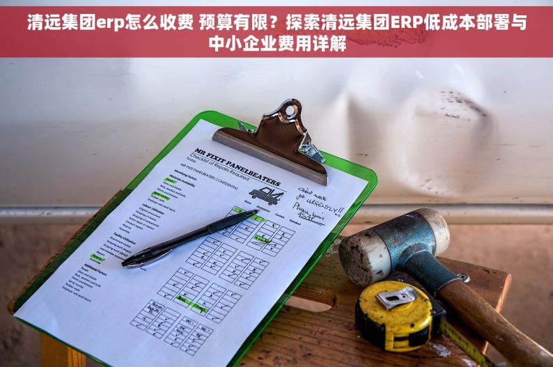 清远集团erp怎么收费 预算有限？探索清远集团ERP低成本部署与中小企业费用详解