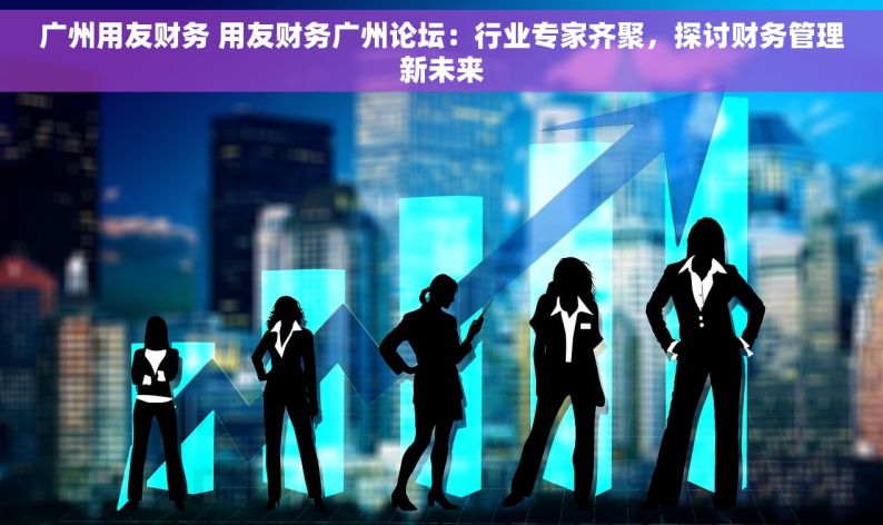 广州用友财务 用友财务广州论坛：行业专家齐聚，探讨财务管理新未来