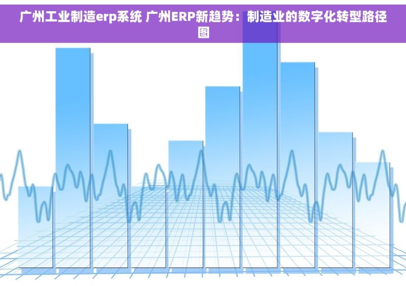 广州工业制造erp系统 广州ERP新趋势：制造业的数字化转型路径图