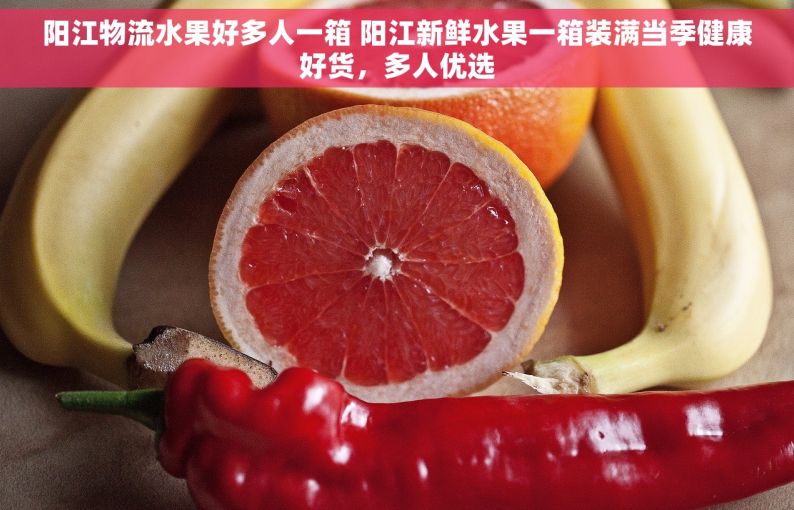 阳江物流水果好多人一箱 阳江新鲜水果一箱装满当季健康好货，多人优选