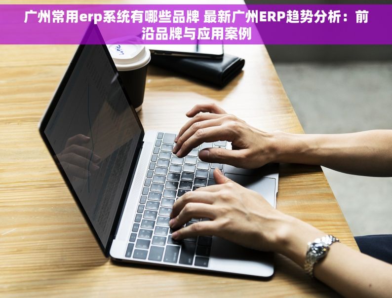 广州常用erp系统有哪些品牌 最新广州ERP趋势分析：前沿品牌与应用案例