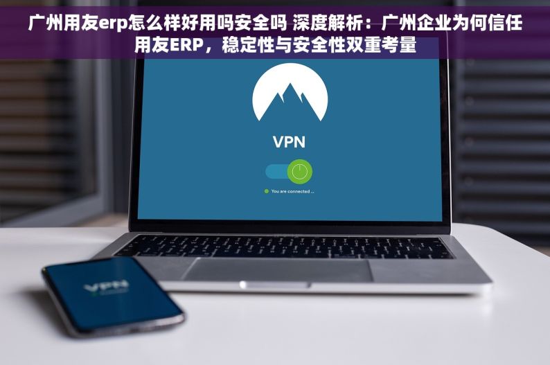 广州用友erp怎么样好用吗安全吗 深度解析：广州企业为何信任用友ERP，稳定性与安全性双重考量