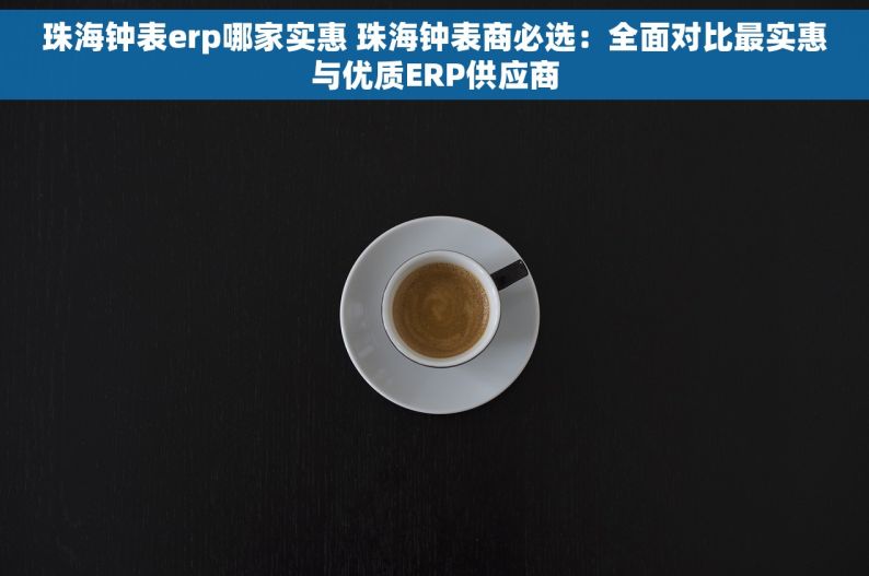珠海钟表erp哪家实惠 珠海钟表商必选：全面对比最实惠与优质ERP供应商