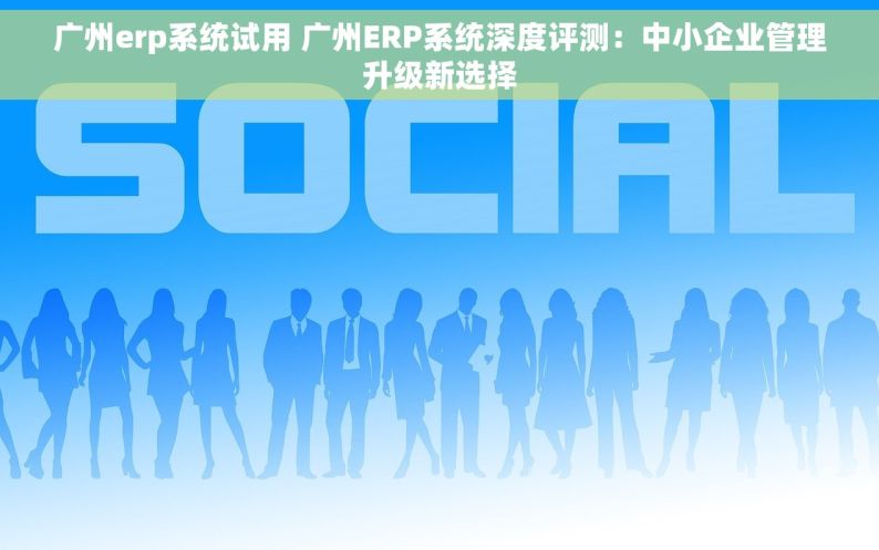 广州erp系统试用 广州ERP系统深度评测：中小企业管理升级新选择