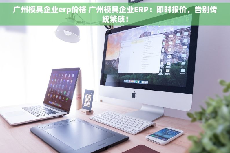 广州模具企业erp价格 广州模具企业ERP：即时报价，告别传统繁琐！