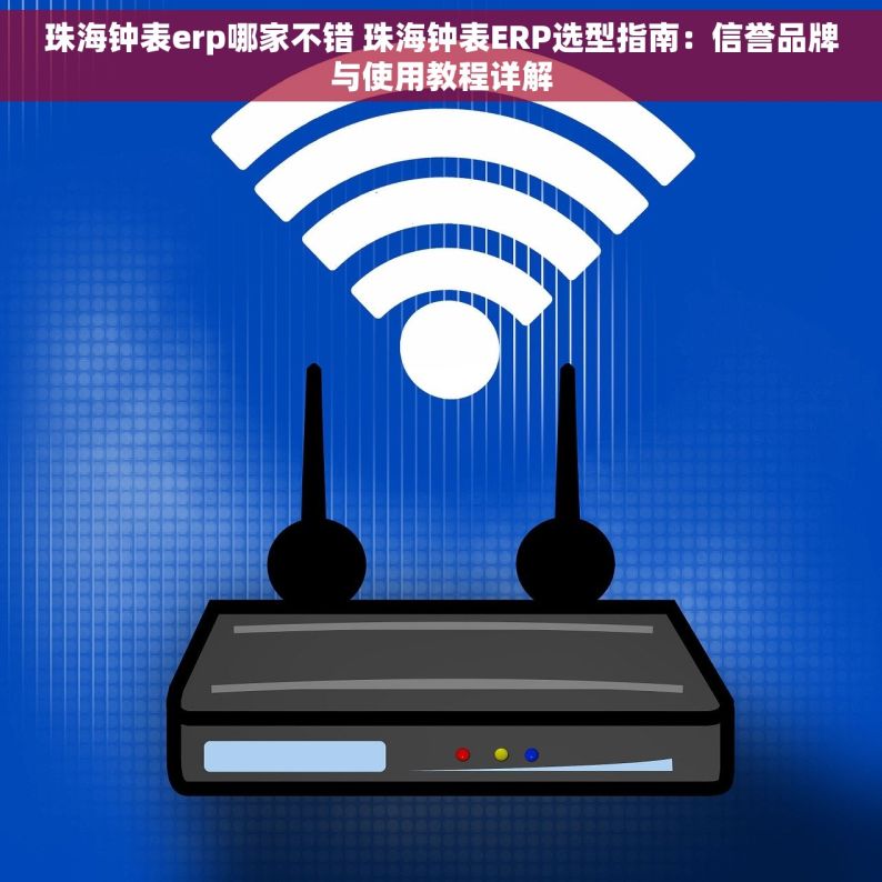 珠海钟表erp哪家不错 珠海钟表ERP选型指南：信誉品牌与使用教程详解
