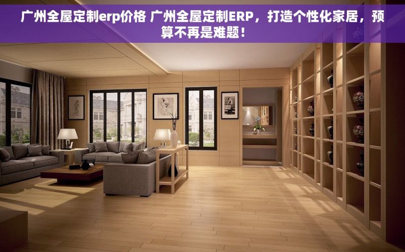 广州全屋定制erp价格 广州全屋定制ERP，打造个性化家居，预算不再是难题！