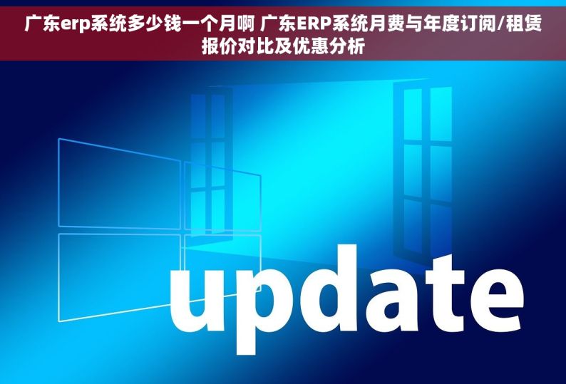 广东erp系统多少钱一个月啊 广东ERP系统月费与年度订阅/租赁报价对比及优惠分析