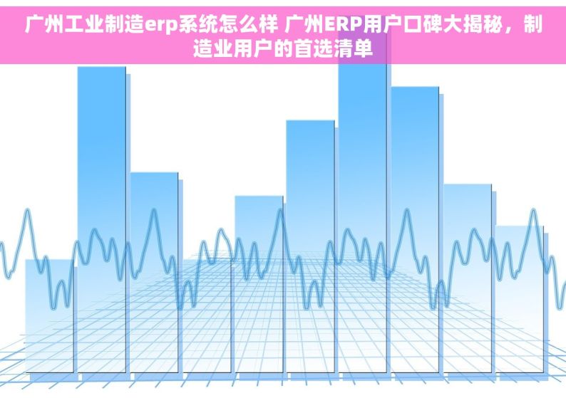 广州工业制造erp系统怎么样 广州ERP用户口碑大揭秘，制造业用户的首选清单