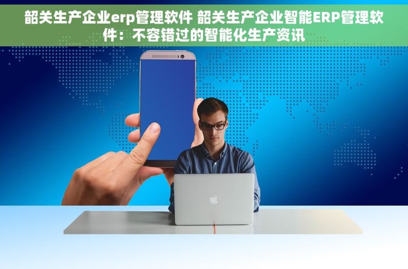韶关生产企业erp管理软件 韶关生产企业智能ERP管理软件：不容错过的智能化生产资讯