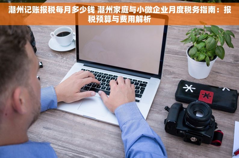 潮州记账报税每月多少钱 潮州家庭与小微企业月度税务指南：报税预算与费用解析
