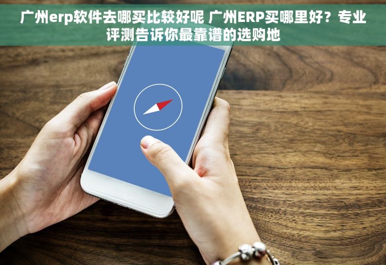 广州erp软件去哪买比较好呢 广州ERP买哪里好？专业评测告诉你最靠谱的选购地