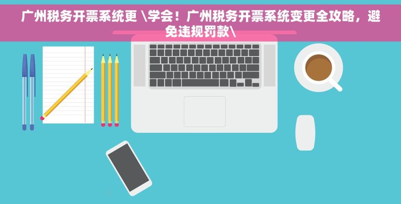 广州税务开票系统更 \学会！广州税务开票系统变更全攻略，避免违规罚款\
