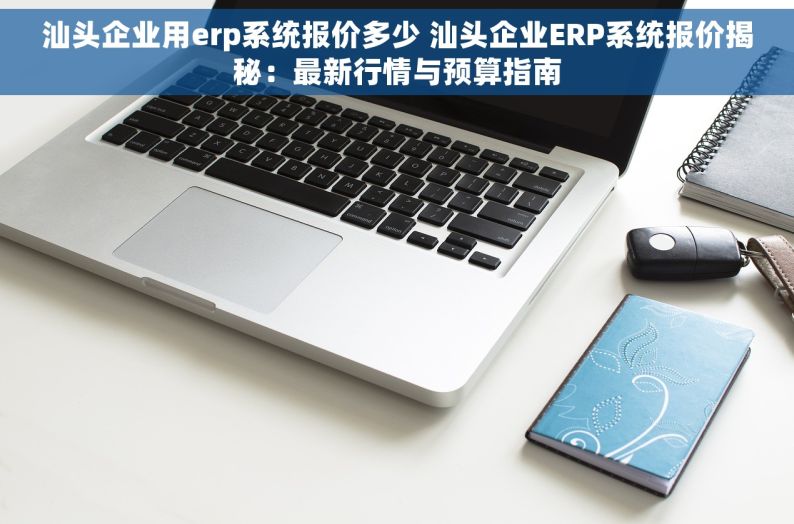 汕头企业用erp系统报价多少 汕头企业ERP系统报价揭秘：最新行情与预算指南
