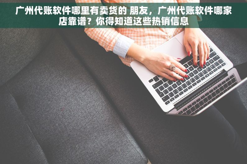 广州代账软件哪里有卖货的 朋友，广州代账软件哪家店靠谱？你得知道这些热销信息