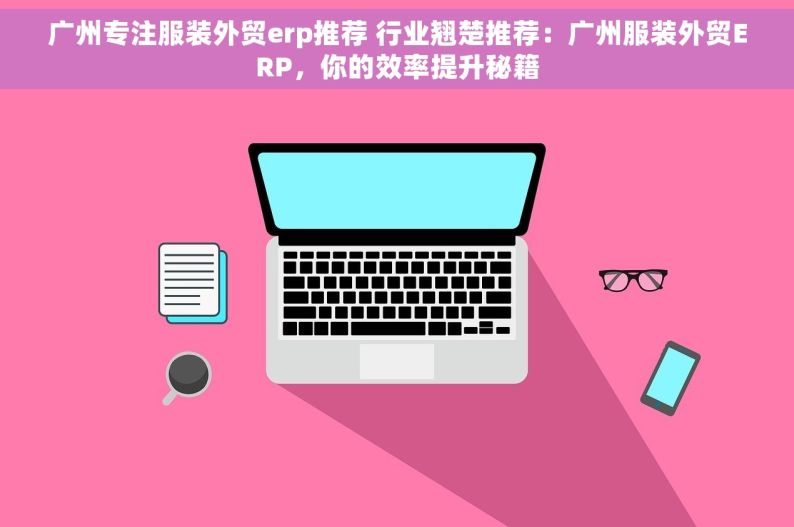 广州专注服装外贸erp推荐 行业翘楚推荐：广州服装外贸ERP，你的效率提升秘籍