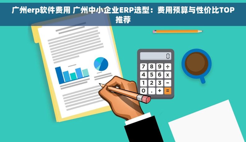 广州erp软件费用 广州中小企业ERP选型：费用预算与性价比TOP推荐