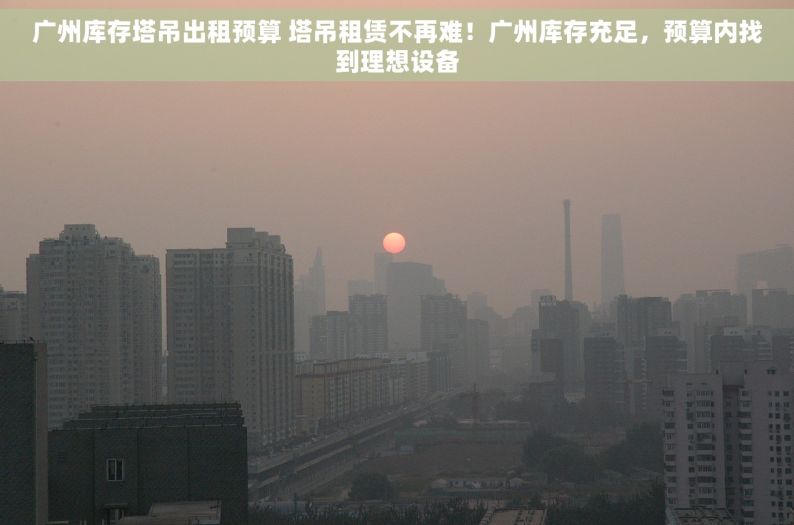 广州库存塔吊出租预算 塔吊租赁不再难！广州库存充足，预算内找到理想设备