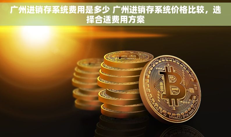 广州进销存系统费用是多少 广州进销存系统价格比较，选择合适费用方案
