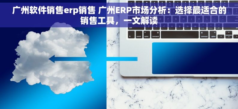 广州软件销售erp销售 广州ERP市场分析：选择最适合的销售工具，一文解读