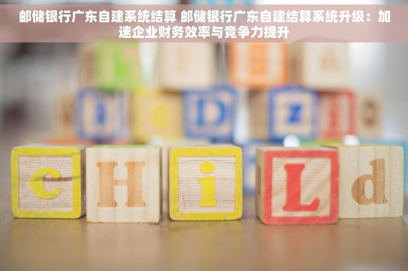 邮储银行广东自建系统结算 邮储银行广东自建结算系统升级：加速企业财务效率与竞争力提升