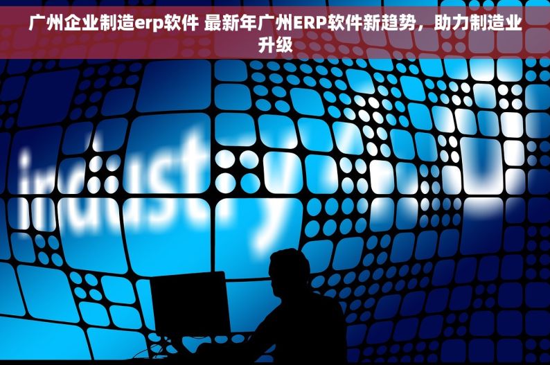 广州企业制造erp软件 最新年广州ERP软件新趋势，助力制造业升级