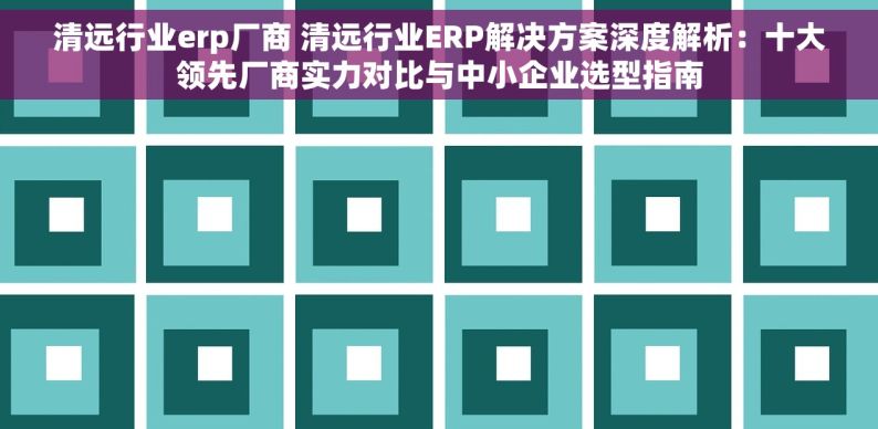 清远行业erp厂商 清远行业ERP解决方案深度解析：十大领先厂商实力对比与中小企业选型指南