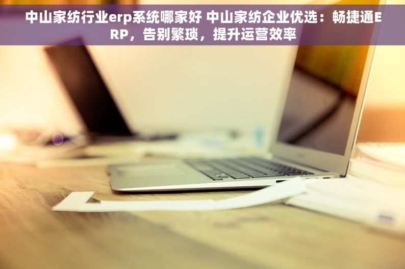 中山家纺行业erp系统哪家好 中山家纺企业优选：畅捷通ERP，告别繁琐，提升运营效率
