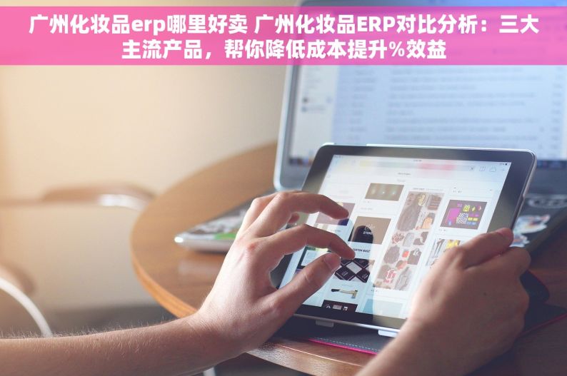 广州化妆品erp哪里好卖 广州化妆品ERP对比分析：三大主流产品，帮你降低成本提升%效益