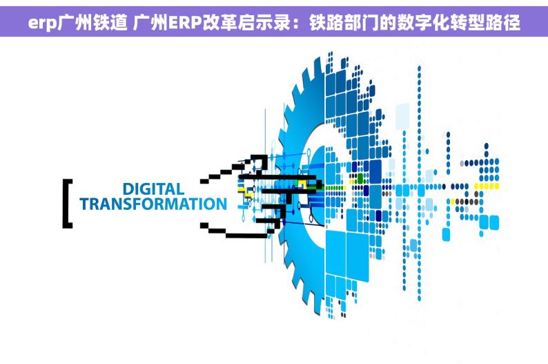 erp广州铁道 广州ERP改革启示录：铁路部门的数字化转型路径