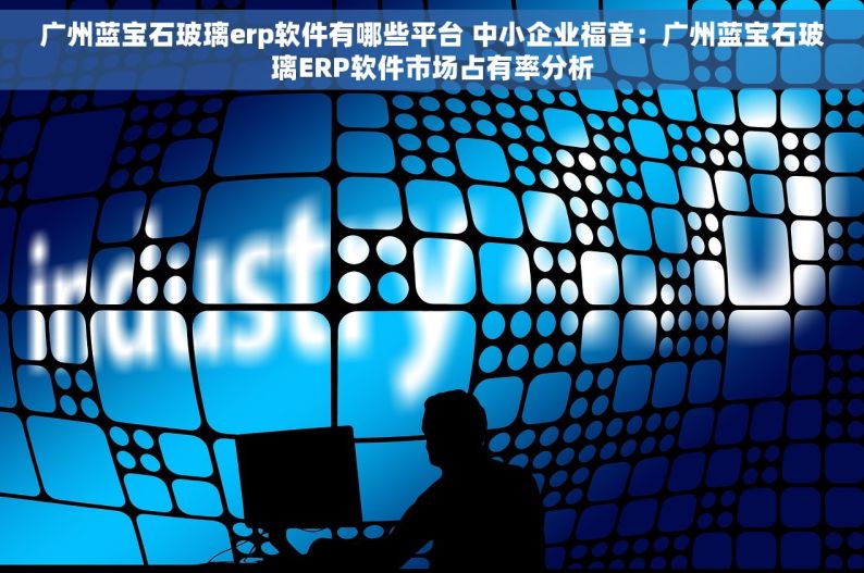 广州蓝宝石玻璃erp软件有哪些平台 中小企业福音：广州蓝宝石玻璃ERP软件市场占有率分析