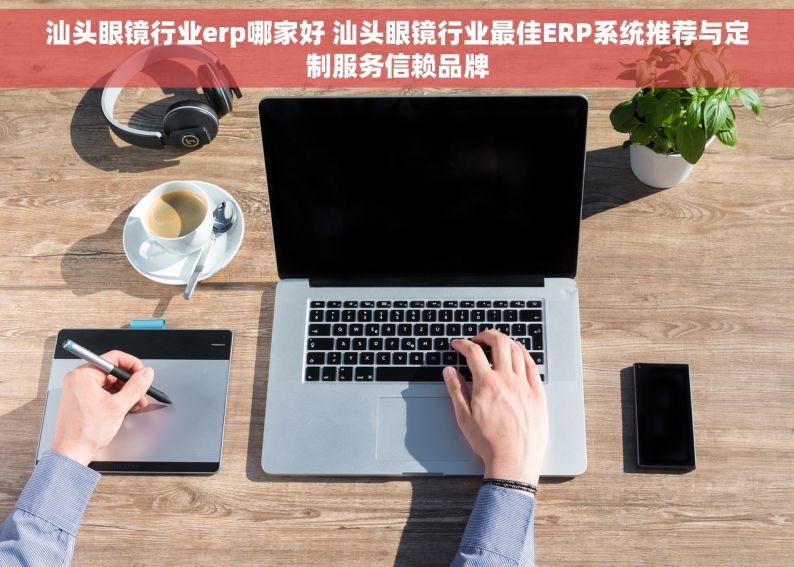 汕头眼镜行业erp哪家好 汕头眼镜行业最佳ERP系统推荐与定制服务信赖品牌