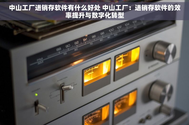 中山工厂进销存软件有什么好处 中山工厂：进销存软件的效率提升与数字化转型