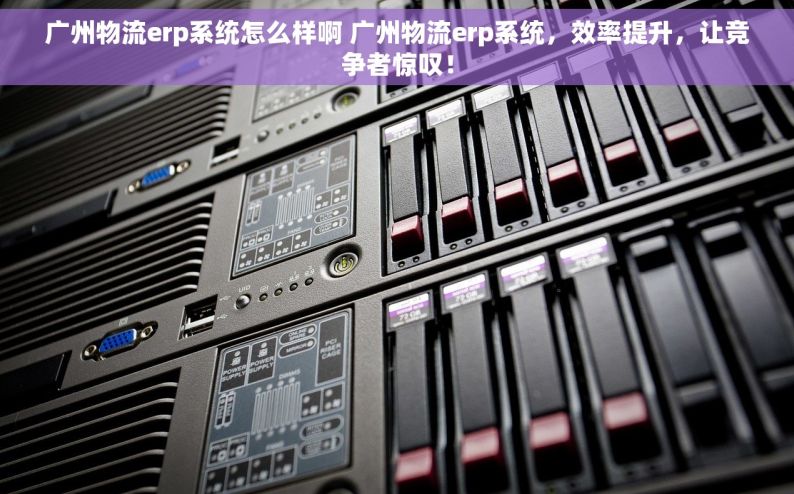广州物流erp系统怎么样啊 广州物流erp系统，效率提升，让竞争者惊叹！